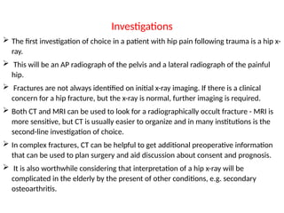 Investigations
 The first investigation of choice in a patient with hip pain following trauma is a hip x-
ray.
 This will be an AP radiograph of the pelvis and a lateral radiograph of the painful
hip.
 Fractures are not always identified on initial x-ray imaging. If there is a clinical
concern for a hip fracture, but the x-ray is normal, further imaging is required.
 Both CT and MRI can be used to look for a radiographically occult fracture - MRI is
more sensitive, but CT is usually easier to organize and in many institutions is the
second-line investigation of choice.
 In complex fractures, CT can be helpful to get additional preoperative information
that can be used to plan surgery and aid discussion about consent and prognosis.
 It is also worthwhile considering that interpretation of a hip x-ray will be
complicated in the elderly by the present of other conditions, e.g. secondary
osteoarthritis.
 