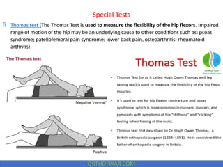 Special Tests
 Thomas test (The Thomas Test is used to measure the flexibility of the hip flexors. Impaired
range of motion of the hip may be an underlying cause to other conditions such as: psoas
syndrome; patellofemoral pain syndrome; lower back pain, osteoarthritis; rheumatoid
arthritis).
 