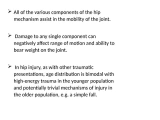  All of the various components of the hip
mechanism assist in the mobility of the joint.
 Damage to any single component can
negatively affect range of motion and ability to
bear weight on the joint.
 In hip injury, as with other traumatic
presentations, age distribution is bimodal with
high-energy trauma in the younger population
and potentially trivial mechanisms of injury in
the older population, e.g. a simple fall.
 