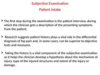 Subjective Examination
Patient Intake
The first step during the examination is the patient interview, during
which the clinician gets a description of the presenting symptoms
from the patient.
 Research suggests patient history plays a vital role in the differential
diagnosis of hip pain and, in some cases, can be superior to objective
tests and measures.
 Taking the history is a vital component of the subjective examination
as it helps the clinician develop a hypothesis about the mechanism of
injury, type of the injured structures and extent of the injury or
damage.
 