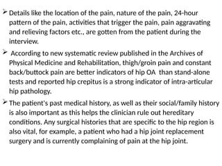 Details like the location of the pain, nature of the pain, 24-hour
pattern of the pain, activities that trigger the pain, pain aggravating
and relieving factors etc., are gotten from the patient during the
interview.
 According to new systematic review published in the Archives of
Physical Medicine and Rehabilitation, thigh/groin pain and constant
back/buttock pain are better indicators of hip OA than stand-alone
tests and reported hip crepitus is a strong indicator of intra-articular
hip pathology.
The patient's past medical history, as well as their social/family history
is also important as this helps the clinician rule out hereditary
conditions. Any surgical histories that are specific to the hip region is
also vital, for example, a patient who had a hip joint replacement
surgery and is currently complaining of pain at the hip joint.
 