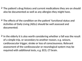 The patient's drug history and current medications they are on should
also be documented as well as any allergies they might have.
The effects of the condition on the patient' functional status and
Activities of Daily Living (ADLs) should be well assessed and
documented.
In the elderly it is also worth considering whether a fall was the result
of a simple trip, or secondary to another reason, e.g. seizure,
cardiovascular trigger, stroke or loss of consciousness. Relevant
assessment of the cardiovascular or neurological system may be
required with additional tests, e.g. ECG, CT brain.
 