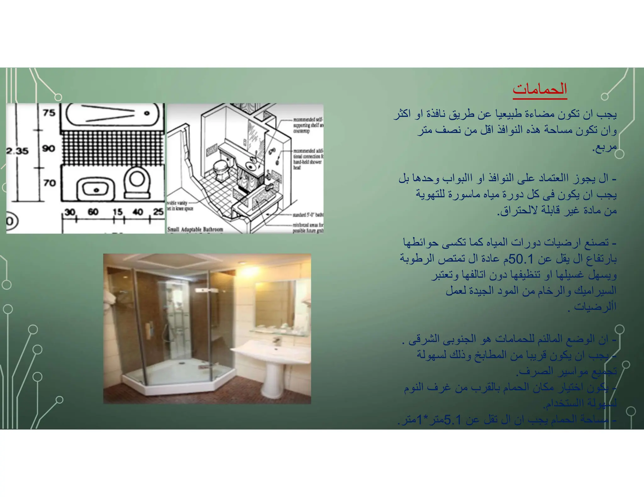 ‫الحمامات‬
‫اكثر‬ ‫او‬ ‫نافذة‬ ‫طريق‬ ‫عن‬ ‫طبيعيا‬ ‫مضاءة‬ ‫تكون‬ ‫ان‬ ‫يجب‬
‫متر‬ ‫نصف‬ ‫من‬ ‫اقل‬ ‫النوافذ‬ ‫هذه‬ ‫مساحة‬ ‫تكون‬ ‫وان‬
‫مربع‬
.
-
‫بل‬ ‫وحدها‬ ‫االبواب‬ ‫او‬ ‫النوافذ‬ ‫على‬ ‫االعتماد‬ ‫يجوز‬ ‫ال‬
‫للتهوية‬ ‫ماسورة‬ ‫مياه‬ ‫دورة‬ ‫كل‬ ‫فى‬ ‫يكون‬ ‫ان‬ ‫يجب‬
‫ﻻلحتراق‬ ‫قابلة‬ ‫غير‬ ‫مادة‬ ‫من‬
.
-
‫حوائطها‬ ‫تكسى‬ ‫كما‬ ‫المياه‬ ‫دورات‬ ‫ارضيات‬ ‫تصنع‬
‫عن‬ ‫يقل‬ ‫ال‬ ‫بارتفاع‬
50.1
‫الرطوبة‬ ‫تمتص‬ ‫ال‬ ‫عادة‬ ‫م‬
‫وتعتبر‬ ‫اتالفها‬ ‫دون‬ ‫تنظيفها‬ ‫او‬ ‫غسيلها‬ ‫ويسهل‬
‫لعمل‬ ‫الجيدة‬ ‫المود‬ ‫من‬ ‫والرخام‬ ‫السيراميك‬
‫األرضيات‬
.
-
‫الشرقى‬ ‫الجنوبى‬ ‫هو‬ ‫للحمامات‬ ‫المالئم‬ ‫الوضع‬ ‫ان‬
.
-
‫لسهولة‬ ‫وذلك‬ ‫المطابخ‬ ‫من‬ ‫قريبا‬ ‫يكون‬ ‫ان‬ ‫يجب‬
‫الصرف‬ ‫مواسير‬ ‫تجميع‬
.
-
‫النوم‬ ‫غرف‬ ‫من‬ ‫بالقرب‬ ‫الحمام‬ ‫مكان‬ ‫اختيار‬ ‫يكون‬
‫االستخدام‬ ‫لسهولة‬
.
-
‫عن‬ ‫تقل‬ ‫ال‬ ‫ان‬ ‫يجب‬ ‫الحمام‬ ‫مساحة‬
5.1
‫متر‬
*
1
‫متر‬
.
 