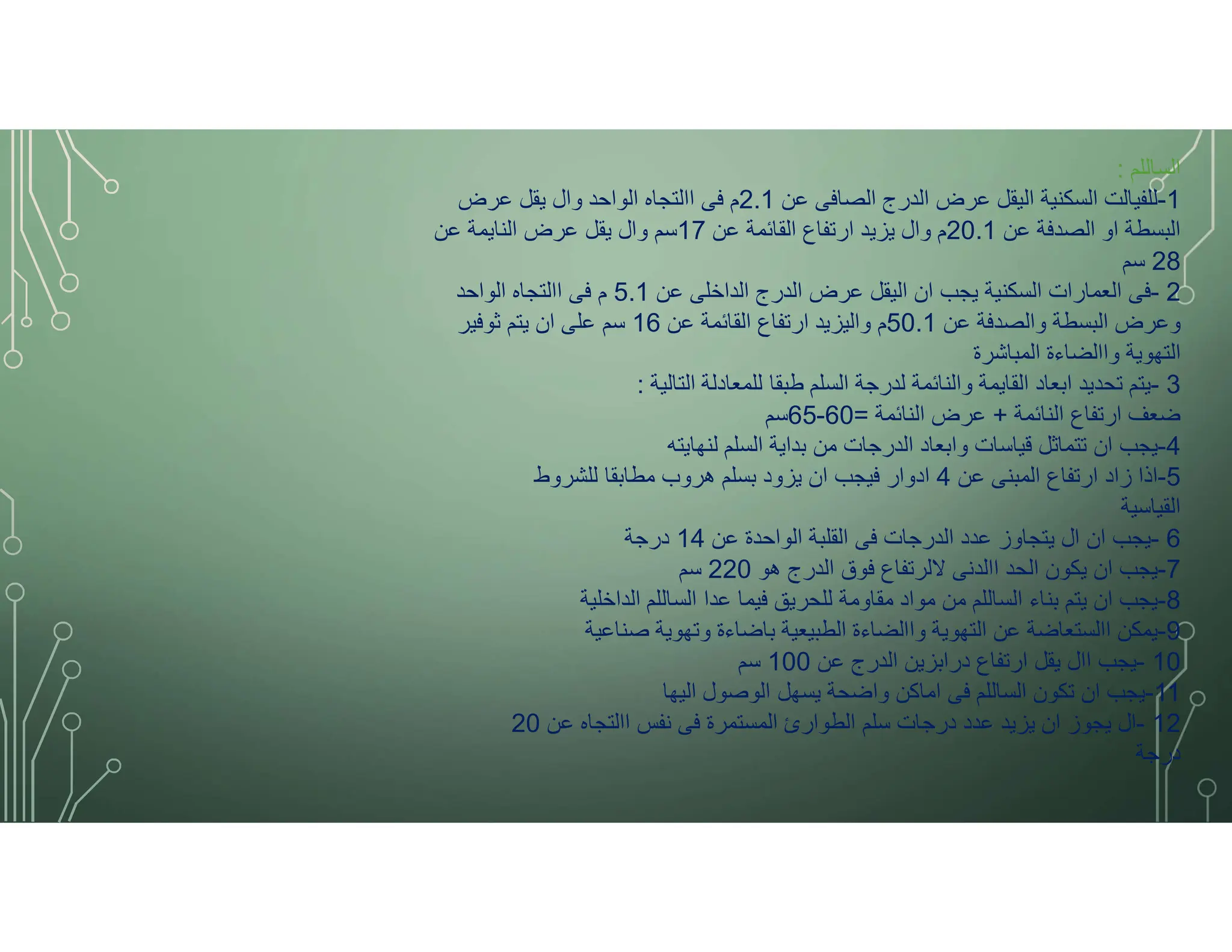 ‫الساللم‬
:
1
-
‫عن‬ ‫الصافى‬ ‫الدرج‬ ‫عرض‬ ‫اليقل‬ ‫السكنية‬ ‫للفيالت‬
2.1
‫عرض‬ ‫يقل‬ ‫وال‬ ‫الواحد‬ ‫االتجاه‬ ‫فى‬ ‫م‬
‫عن‬ ‫الصدفة‬ ‫او‬ ‫البسطة‬
20.1
‫عن‬ ‫القائمة‬ ‫ارتفاع‬ ‫يزيد‬ ‫وال‬ ‫م‬
17
‫عن‬ ‫النايمة‬ ‫عرض‬ ‫يقل‬ ‫وال‬ ‫سم‬
28
‫سم‬
2
-
‫عن‬ ‫الداخلى‬ ‫الدرج‬ ‫عرض‬ ‫اليقل‬ ‫ان‬ ‫يجب‬ ‫السكنية‬ ‫العمارات‬ ‫فى‬
5.1
‫الواحد‬ ‫االتجاه‬ ‫فى‬ ‫م‬
‫عن‬ ‫والصدفة‬ ‫البسطة‬ ‫وعرض‬
50.1
‫عن‬ ‫القائمة‬ ‫ارتفاع‬ ‫واليزيد‬ ‫م‬
16
‫ثوفير‬ ‫يتم‬ ‫ان‬ ‫على‬ ‫سم‬
‫المباشرة‬ ‫واالضاءة‬ ‫التهوية‬
3
-
‫التالية‬ ‫للمعادلة‬ ‫طبقا‬ ‫السلم‬ ‫لدرجة‬ ‫والنائمة‬ ‫القايمة‬ ‫ابعاد‬ ‫تحديد‬ ‫يتم‬
:
‫النائمة‬ ‫ارتفاع‬ ‫ضعف‬
+
‫النائمة‬ ‫عرض‬
=
60
-
65
‫سم‬
4
-
‫لنهايته‬ ‫السلم‬ ‫بداية‬ ‫من‬ ‫الدرجات‬ ‫وابعاد‬ ‫قياسات‬ ‫تتماثل‬ ‫ان‬ ‫يجب‬
5
-
‫عن‬ ‫المبنى‬ ‫ارتفاع‬ ‫زاد‬ ‫اذا‬
4
‫للشروط‬ ‫مطابقا‬ ‫هروب‬ ‫بسلم‬ ‫يزود‬ ‫ان‬ ‫فيجب‬ ‫ادوار‬
‫القياسية‬
6
-
‫عن‬ ‫الواحدة‬ ‫القلبة‬ ‫فى‬ ‫الدرجات‬ ‫عدد‬ ‫يتجاوز‬ ‫ال‬ ‫ان‬ ‫يجب‬
14
‫درجة‬
7
-
‫هو‬ ‫الدرج‬ ‫فوق‬ ‫ﻻلرتفاع‬ ‫االدنى‬ ‫الحد‬ ‫يكون‬ ‫ان‬ ‫يجب‬
220
‫سم‬
8
-
‫الداخلية‬ ‫الساللم‬ ‫عدا‬ ‫فيما‬ ‫للحريق‬ ‫مقاومة‬ ‫مواد‬ ‫من‬ ‫الساللم‬ ‫بناء‬ ‫يتم‬ ‫ان‬ ‫يجب‬
9
-
‫صناعية‬ ‫وتهوية‬ ‫باضاءة‬ ‫الطبيعية‬ ‫واالضاءة‬ ‫التهوية‬ ‫عن‬ ‫االستعاضة‬ ‫يمكن‬
10
-
‫عن‬ ‫الدرج‬ ‫درابزين‬ ‫ارتفاع‬ ‫يقل‬ ‫اال‬ ‫يجب‬
100
‫سم‬
11
-
‫اليها‬ ‫الوصول‬ ‫يسهل‬ ‫واضحة‬ ‫اماكن‬ ‫فى‬ ‫الساللم‬ ‫تكون‬ ‫ان‬ ‫يجب‬
12
-
‫عن‬ ‫االتجاه‬ ‫نفس‬ ‫فى‬ ‫المستمرة‬ ‫الطوارئ‬ ‫سلم‬ ‫درجات‬ ‫عدد‬ ‫يزيد‬ ‫ان‬ ‫يجوز‬ ‫ال‬
20
‫درجة‬
 