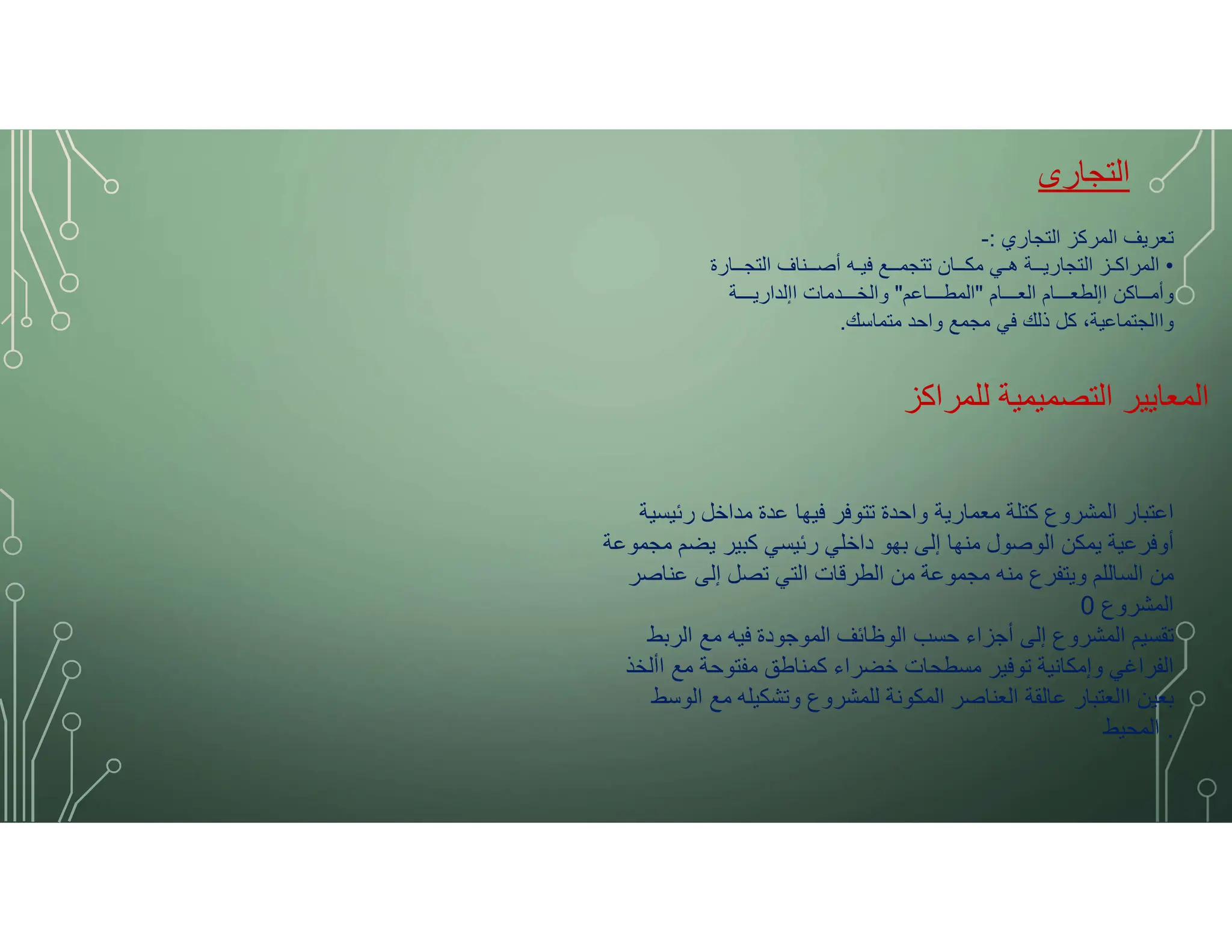 ‫التجارى‬
‫التجاري‬ ‫المركز‬ ‫تعريف‬
:
-
•
‫التجــارة‬ ‫أصــناف‬ ‫فيـه‬ ‫تتجمــع‬ ‫مكــان‬ ‫هـي‬ ‫التجاريــة‬ ‫المراكـز‬
‫العـــام‬ ‫اإلطعـــام‬ ‫وأمــاكن‬
"
‫المطـــاعم‬
"
‫اإلداريـــة‬ ‫والخـــدمات‬
‫متماسك‬ ‫واحد‬ ‫مجمع‬ ‫في‬ ‫ذلك‬ ‫كل‬ ،‫واالجتماعية‬
.
‫للمراكز‬ ‫التصميمية‬ ‫المعايير‬
‫رئيسية‬ ‫مداخل‬ ‫عدة‬ ‫فيها‬ ‫تتوفر‬ ‫واحدة‬ ‫معمارية‬ ‫كتلة‬ ‫المشروع‬ ‫اعتبار‬
‫مجموعة‬ ‫يضم‬ ‫كبير‬ ‫رئيسي‬ ‫داخلي‬ ‫بهو‬ ‫إلى‬ ‫منها‬ ‫الوصول‬ ‫يمكن‬ ‫أوفرعية‬
‫عناصر‬ ‫إلى‬ ‫تصل‬ ‫التي‬ ‫الطرقات‬ ‫من‬ ‫مجموعة‬ ‫منه‬ ‫ويتفرع‬ ‫الساللم‬ ‫من‬
‫المشروع‬
0
‫الربط‬ ‫مع‬ ‫فيه‬ ‫الموجودة‬ ‫الوظائف‬ ‫حسب‬ ‫أجزاء‬ ‫إلى‬ ‫المشروع‬ ‫تقسيم‬
‫األخذ‬ ‫مع‬ ‫مفتوحة‬ ‫كمناطق‬ ‫خضراء‬ ‫مسطحات‬ ‫توفير‬ ‫وإمكانية‬ ‫الفراغي‬
‫الوسط‬ ‫مع‬ ‫وتشكيله‬ ‫للمشروع‬ ‫المكونة‬ ‫العناصر‬ ‫عالقة‬ ‫االعتبار‬ ‫بعين‬
.
‫المحيط‬
 