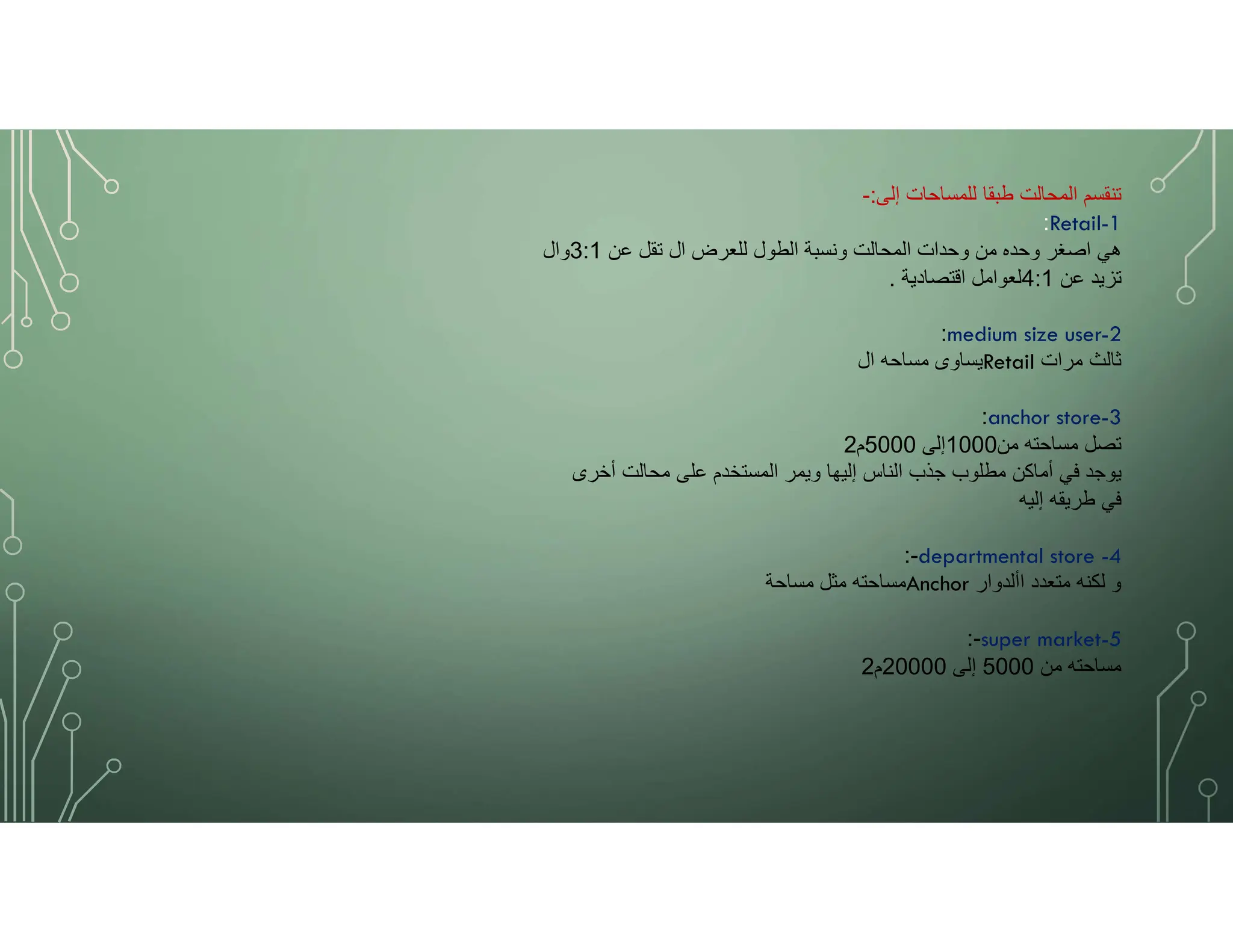 ‫إلى‬ ‫للمساحات‬ ‫طبقا‬ ‫المحالت‬ ‫تنقسم‬
:
-
:Retail-1
‫عن‬ ‫تقل‬ ‫ال‬ ‫للعرض‬ ‫الطول‬ ‫ونسبة‬ ‫المحالت‬ ‫وحدات‬ ‫من‬ ‫وحده‬ ‫اصغر‬ ‫هي‬
3:1
‫وال‬
‫عن‬ ‫تزيد‬
4:1
‫اقتصادية‬ ‫لعوامل‬
.
:medium size user-2
‫ال‬ ‫مساحه‬ ‫يساوى‬Retail ‫مرات‬ ‫ثالث‬
:anchor store-3
‫من‬ ‫مساحته‬ ‫تصل‬
1000
‫إلى‬
5000
‫م‬
2
‫أخرى‬ ‫محالت‬ ‫على‬ ‫المستخدم‬ ‫ويمر‬ ‫إليها‬ ‫الناس‬ ‫جذب‬ ‫مطلوب‬ ‫أماكن‬ ‫في‬ ‫يوجد‬
‫إليه‬ ‫طريقه‬ ‫في‬
-
: departmental store -4
‫مساحة‬ ‫مثل‬ ‫مساحته‬Anchor ‫األدوار‬ ‫متعدد‬ ‫لكنه‬ ‫و‬
-
: super market-5
‫من‬ ‫مساحته‬
5000
‫إلى‬
20000
‫م‬
2
 