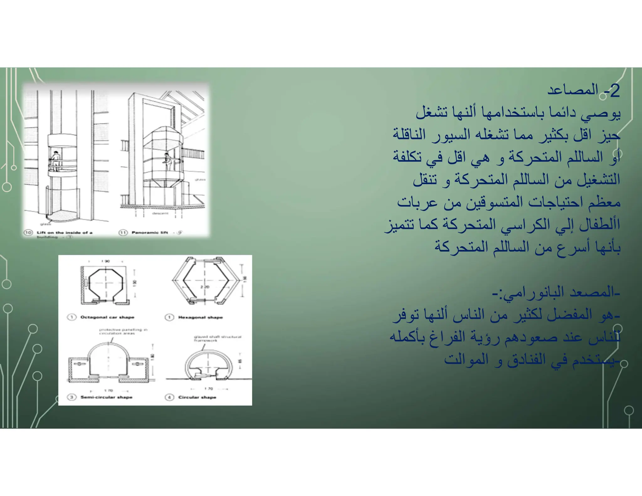 2
-
‫المصاعد‬
‫تشغل‬ ‫ألنها‬ ‫باستخدامها‬ ‫دائما‬ ‫يوصي‬
‫الناقلة‬ ‫السيور‬ ‫تشغله‬ ‫مما‬ ‫بكثير‬ ‫اقل‬ ‫حيز‬
‫تكلفة‬ ‫في‬ ‫اقل‬ ‫هي‬ ‫و‬ ‫المتحركة‬ ‫الساللم‬ ‫أو‬
‫تنقل‬ ‫و‬ ‫المتحركة‬ ‫الساللم‬ ‫من‬ ‫التشغيل‬
‫عربات‬ ‫من‬ ‫المتسوقين‬ ‫احتياجات‬ ‫معظم‬
‫تتميز‬ ‫كما‬ ‫المتحركة‬ ‫الكراسي‬ ‫إلي‬ ‫األطفال‬
‫المتحركة‬ ‫الساللم‬ ‫من‬ ‫أسرع‬ ‫بأنها‬
-
‫البانورامي‬ ‫المصعد‬
:
-
-
‫توفر‬ ‫ألنها‬ ‫الناس‬ ‫من‬ ‫لكثير‬ ‫المفضل‬ ‫هو‬
‫بأكمله‬ ‫الفراغ‬ ‫رؤية‬ ‫صعودهم‬ ‫عند‬ ‫للناس‬
-
‫الموالت‬ ‫و‬ ‫الفنادق‬ ‫في‬ ‫يستخدم‬
 