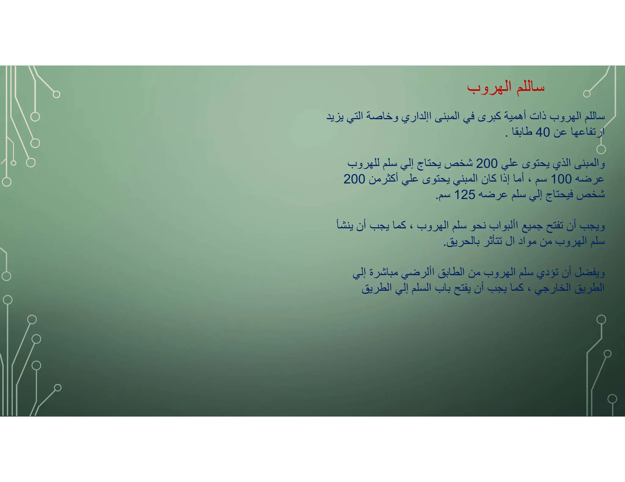 ‫الهروب‬ ‫ساللم‬
‫يزيد‬ ‫التي‬ ‫وخاصة‬ ‫اإلداري‬ ‫المبنى‬ ‫في‬ ‫كبرى‬ ‫أهمية‬ ‫ذات‬ ‫الهروب‬ ‫ساللم‬
‫عن‬ ‫ارتفاعها‬
40
‫طابقا‬
.
‫علي‬ ‫يحتوى‬ ‫الذي‬ ‫والمبنى‬
200
‫للهروب‬ ‫سلم‬ ‫إلي‬ ‫يحتاج‬ ‫شخص‬
‫عرضه‬
100
‫أكثرمن‬ ‫علي‬ ‫يحتوى‬ ‫المبني‬ ‫كان‬ ‫إذا‬ ‫أما‬ ، ‫سم‬
200
‫عرضه‬ ‫سلم‬ ‫إلي‬ ‫فيحتاج‬ ‫شخص‬
125
‫سم‬
.
‫ينشأ‬ ‫أن‬ ‫يجب‬ ‫كما‬ ، ‫الهروب‬ ‫سلم‬ ‫نحو‬ ‫األبواب‬ ‫جميع‬ ‫تفتح‬ ‫أن‬ ‫ويجب‬
‫بالحريق‬ ‫تتأثر‬ ‫ال‬ ‫مواد‬ ‫من‬ ‫الهروب‬ ‫سلم‬
.
‫إلي‬ ‫مباشرة‬ ‫األرضي‬ ‫الطابق‬ ‫من‬ ‫الهروب‬ ‫سلم‬ ‫تؤدي‬ ‫أن‬ ‫ويفضل‬
‫الطريق‬ ‫إلي‬ ‫السلم‬ ‫باب‬ ‫يفتح‬ ‫أن‬ ‫يجب‬ ‫كما‬ ، ‫الخارجي‬ ‫الطريق‬
 