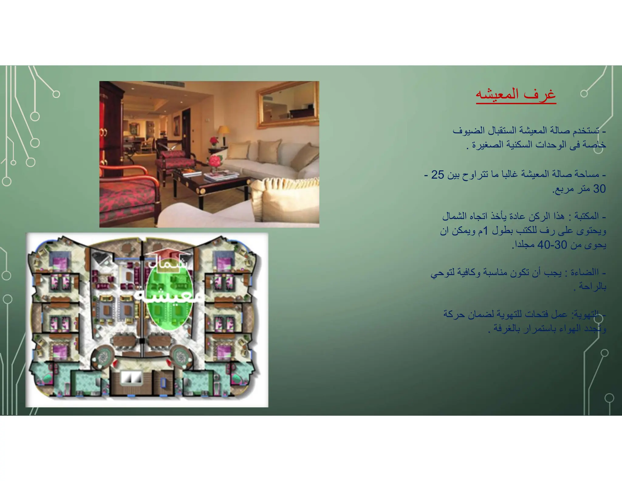 ‫المعيشه‬ ‫غرف‬
-
‫الضيوف‬ ‫الستقبال‬ ‫المعيشة‬ ‫صالة‬ ‫تستخدم‬
‫الصغيرة‬ ‫السكنية‬ ‫الوحدات‬ ‫فى‬ ‫خاصة‬
.
-
‫بين‬ ‫تتراوح‬ ‫ما‬ ‫غالبا‬ ‫المعيشة‬ ‫صالة‬ ‫مساحة‬
25
-
30
‫مربع‬ ‫متر‬
.
-
‫المكتبة‬
:
‫الشمال‬ ‫اتجاه‬ ‫يأخذ‬ ‫عادة‬ ‫الركن‬ ‫هذا‬
‫بطول‬ ‫للكتب‬ ‫رف‬ ‫على‬ ‫ويحتوى‬
1
‫ان‬ ‫ويمكن‬ ‫م‬
‫من‬ ‫يحوى‬
30
-
40
‫مجلدا‬
.
-
‫االضاءة‬
:
‫لتوحي‬ ‫وكافية‬ ‫مناسبة‬ ‫تكون‬ ‫أن‬ ‫يجب‬
‫بالراحة‬
.
-
‫التهوية‬
:
‫حركة‬ ‫لضمان‬ ‫للتهوية‬ ‫فتحات‬ ‫عمل‬
‫بالغرفة‬ ‫باستمرار‬ ‫الهواء‬ ‫وتجدد‬
.
 