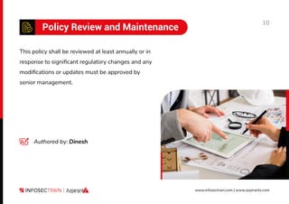 10
www.infosectrain.com | www.azpirantz.com
Policy Review and Maintenance
This policy shall be reviewed at least annually or in
response to signiﬁcant regulatory changes and any
modiﬁcations or updates must be approved by
senior management.
Authored by: Dinesh
 