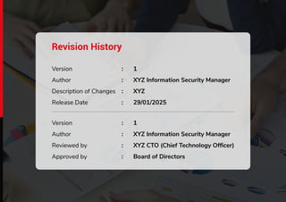 www.infosectrain.com | www.azpirantz.com
Revision History
Version
Author
Description of Changes
Release Date
1
XYZ Information Security Manager
XYZ
29/01/2025
:
:
:
:
Version
Author
Reviewed by
Approved by
1
XYZ Information Security Manager
XYZ CTO (Chief Technology Ofﬁcer)
Board of Directors
:
:
:
:
 