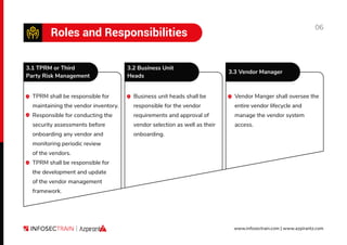 06
www.infosectrain.com | www.azpirantz.com
Roles and Responsibilities
TPRM shall be responsible for
maintaining the vendor inventory.
Responsible for conducting the
security assessments before
onboarding any vendor and
monitoring periodic review
of the vendors.
TPRM shall be responsible for
the development and update
of the vendor management
framework.
Business unit heads shall be
responsible for the vendor
requirements and approval of
vendor selection as well as their
onboarding.
Vendor Manger shall oversee the
entire vendor lifecycle and
manage the vendor system
access.
3.1 TPRM or Third
Party Risk Management
3.2 Business Unit
Heads
3.3 Vendor Manager
 