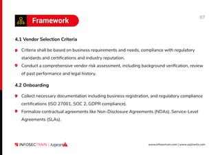 07
www.infosectrain.com | www.azpirantz.com
Framework
4.1 Vendor Selection Criteria
Criteria shall be based on business requirements and needs, compliance with regulatory
standards and certiﬁcations and industry reputation.
Conduct a comprehensive vendor risk assessment, including background veriﬁcation, review
of past performance and legal history.
4.2 Onboarding
Collect necessary documentation including business registration, and regulatory compliance
certiﬁcations (ISO 27001, SOC 2, GDPR compliance).
Formalize contractual agreements like Non-Disclosure Agreements (NDAs), Service-Level
Agreements (SLAs).
 