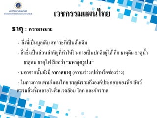 - สิ่งที่เป็นมูลเดิม สภาวะที่เป็นต้นเดิม
- สิ่งซึ่งเป็นส่วนสาคัญที่ทาให้ร่างกายเป็นปกติอยู่ได้คือ ธาตุดิน ธาตุน้า
ธาตุลม ธาตุไฟ เรียกว่า “มหาภูตรูป 4”
- นอกจากนั้นยังมี อากาศธาตุ (ความว่างเปล่าหรือช่องว่าง)
- ในทางการแพทย์แผนไทย ธาตุยังรวมถึงองค์ประกอบของพืช สัตว์
สรรพสิ่งทั้งหลายในสิ่งแวดล้อม โลก และจักรวาล
เวชกรรมแผนไทย
ธาตุ : ความหมาย
 