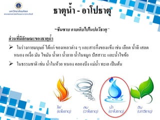 “ซึมซาบ อาบเอิบไปในปถวีธาตุ”
ส่วนที่มีลักษณะของธาตุน้า
 ในร่างกายมนุษย์ ได้แก่ ของเหลวต่าง ๆ และสารกึ่งของแข็ง เช่น เลือด น้าดี เสลด
หนอง เหงื่อ มัน ไขมัน น้าตา น้าลาย น้าในจมูก ปัสสาวะ และน้าไขข้อ
 ในธรรมชาติ เช่น น้าในห้วย หนอง คลองบึง แม่น้า ทะเล เป็นต้น
ธาตุน้า - อาโปธาตุ
 
