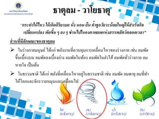 ธาตุลม - วาโยธาตุ
“กระทาให้ไหว ให้เกิดอิริยาบถ นั่ง นอน ยืน ค้าชูอวัยวะน้อยใหญ่ให้สาเร็จกิจ
เปลี่ยนแปลง พัดขึ้น ๆ ลง ๆ ซ่านไปในองคาพยพแห่งสรรพสัตว์ตลอดเวลา”
ส่วนที่มีลักษณะของธาตุลม
 ในร่างกายมนุษย์ ได้แก่ พลังงานที่ควบคุมการเคลื่อนไหวของร่างกาย เช่น ลมพัด
ขึ้นเบื้องบน ลมพัดลงเบื้องล่าง ลมพัดในท้อง ลมพัดในลาไส้ ลมพัดทั่วร่างกาย ลม
หายใจ เป็นต้น
 ในธรรมชาติ ได้แก่ พลังที่เคลื่อนไหวอยู่ในธรรมชาติ เช่น ลมพัด ลมพายุ ลมที่ทา
ให้โลกและจักรวาลหมุนและเคลื่อนไป
 