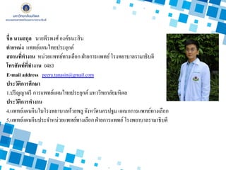 ชื่อ นามสกุล นายพีรพงศ์องค์ธนะสิน
ตาแหน่ง แพทย์แผนไทยประยุกต์
สถานที่ทางาน หน่วยแพทย์ทางเลือก ฝ่ายการแพทย์โรงพยาบาลรามาธิบดี
โทรศัพท์ที่ทางาน 0483
E-mail address peera.tanasin@gmail.com
ประวัติการศึกษา
1.ปริญญาตรี การแพทย์แผนไทยประยุกต์มหาวิทยาลัยมหิดล
ประวัติการทางาน
4.แพทย์แผนจีนในโรงพยาบาลห้วยพลู จังหวัดนครปฐม แผนกการแพทย์ทางเลือก
5.แพทย์แผนจีนประจาหน่วยแพทย์ทางเลือก ฝ่ายการแพทย์โรงพยาบาลรามาธิบดี
 