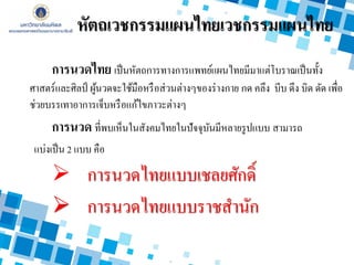 หัตถเวชกรรมแผนไทยเวชกรรมแผนไทย
การนวดไทย เป็นหัตถการทางการแพทย์แผนไทยมีมาแต่โบราณเป็นทั้ง
ศาสตร์และศิลป์ ผู้นวดจะใช้มือหรือส่วนต่างๆของร่างกาย กด คลึง บีบ ดึง บิด ดัด เพื่อ
ช่วยบรรเทาอาการเจ็บหรือแก้ไขภาวะต่างๆ
การนวด ที่พบเห็นในสังคมไทยในปัจจุบันมีหลายรูปแบบ สามารถ
แบ่งเป็น 2 แบบ คือ
 การนวดไทยแบบเชลยศักดิ์
 การนวดไทยแบบราชสานัก
 