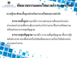 การนวดพื้นฐาน หมายถึง การนวดตามแนวเส้นและตาแหน่ง
ต่างๆของร่างกายเพื่อกระตุ้นระบบต่างๆในร่างกาย เป็นการเตรียมความ
พร้อมก่อนการนวดจุดสัญญาณ
การนวดจุดสัญญาณ หมายถึง การนวดที่จุดสัญญาณ เพื่อกระตุ้น
พลังประสาท และเพื่อจ่ายหรือบังคับเลือดและความร้อนไปยังตาแหน่ง
ต่างๆของร่างกาย
ความรู้และทักษะพื้นฐานสาหรับการนวดไทยแบบราชสานัก
หัตถเวชกรรมแผนไทยเวชกรรมแผนไทย
 