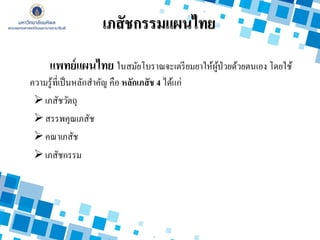 แพทย์แผนไทย ในสมัยโบราณจะเตรียมยาให้ผู้ป่วยด้วยตนเอง โดยใช้
ความรู้ที่เป็นหลักสาคัญ คือ หลักเภสัช 4 ได้แก่
เภสัชวัตถุ
สรรพคุณเภสัช
คณาเภสัช
เภสัชกรรม
เภสัชกรรมแผนไทย
 