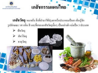 เภสัชวัตถุ หมายถึง สิ่งที่นามาใช้ปรุงยาหรือประกอบเป็นยา ต้องรู้จัก
รูปลักษณะ รส กลิ่น สี และชื่อของเภสัชวัตถุนั้นๆ เป็นอย่างดี แบ่งเป็น 3 ประเภท
 พืชวัตถุ
 สัตว์วัตถุ
 ธาตุวัตถุ
เภสัชกรรมแผนไทย
 