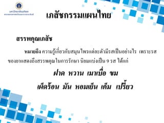 สรรพคุณเภสัช
หมายถึง ความรู้เกี่ยวกับสมุนไพรแต่ละตัวมีรสเป็นอย่างไร เพราะรส
ของยาแสดงถึงสรรพคุณในการรักษา นิยมแบ่งเป็น 9 รส ได้แก่
ฝาด หวาน เมาเบื่อ ขม
เผ็ดร้อน มัน หอมเย็น เค็ม เปรี้ยว
เภสัชกรรมแผนไทย
 