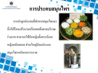 การนาลูกประคบที่ทาจากสมุนไพรมา
นึ่งให้ร้อนแล้วนาบหรือกดคลึงตามบริเวณ
ร่างกาย สามารถใช้กับหญิงตั้งครรภ์และ
หญิงหลังคลอด ส่วนใหญ่นิยมประคบ
สมุนไพรหลังจากการนวด
การประคบสมุนไพร
 