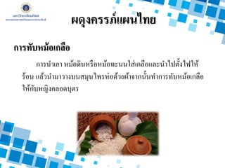 การทับหม้อเกลือ
การนาเอา หม้อดินหรือหม้อทะนนใส่เกลือและนาไปตั้งไฟให้
ร้อน แล้วนามาวางบนสมุนไพรห่อด้วยผ้าจากนั้นทาการทับหม้อเกลือ
ให้กับหญิงคลอดบุตร
ผดุงครรภ์แผนไทย
 