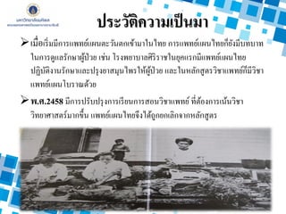 ประวัติความเป็นมา
เมื่อเริ่มมีการแพทย์แผนตะวันตกเข้ามาในไทย การแพทย์แผนไทยก็ยังมีบทบาท
ในการดูแลรักษาผู้ป่วย เช่น โรงพยาบาลศิริราชในยุคแรกมีแพทย์แผนไทย
ปฏิบัติงานรักษาและปรุงยาสมุนไพรให้ผู้ป่วย และในหลักสูตรวิชาแพทย์ก็มีวิชา
แพทย์แผนโบราณด้วย
พ.ศ.2458 มีการปรับปรุงการเรียนการสอนวิชาแพทย์ ที่ต้องการเน้นวิชา
วิทยาศาสตร์มากขึ้น แพทย์แผนไทยจึงได้ถูกยกเลิกจากหลักสูตร
 