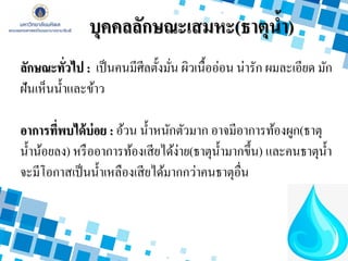 บุคคลลักษณะเสมหะ(ธาตุน้า)
ลักษณะทั่วไป : เป็นคนมีศีลตั้งมั่น ผิวเนื้ออ่อน น่ารัก ผมละเอียด มัก
ฝันเห็นน้าและข้าว
อาการที่พบได้บ่อย : อ้วน น้าหนักตัวมาก อาจมีอาการท้องผูก(ธาตุ
น้าน้อยลง) หรืออาการท้องเสียได้ง่าย(ธาตุน้ามากขึ้น) และคนธาตุน้า
จะมีโอกาสเป็นน้าเหลืองเสียได้มากกว่าคนธาตุอื่น
 