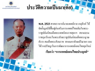 ประวัติความเป็นมา(ต่อ)
พ.ศ. 2523 ศาสตราจารย์นายแพทย์อวย เกตุสิงห์ ได้
จัดตั้งมูลนิธิฟื้นฟูส่งเสริมการแพทย์ไทยเดิมในพระ-
ราชูปถัมภ์สมเด็จพระเทพรัตนราชสุดาฯ สยามบรม
ราชกุมารีและในพระสังฆราชูปถัมภ์สมเด็จพระญาณ
สังวร สมเด็จพระสังฆราช สกลมหาสังฆปริณายก และ
ได้วางปรัชญาในการพัฒนาการแพทย์แผนไทยยุคใหม่
เรียกว่า “การแพทย์แผนไทยประยุกต์”
 