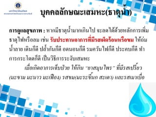 บุคคลลักษณะเสมหะ(ธาตุน้า)
การดูแลสุขภาพ : หากมีธาตุน้ามากเกินไป จะลดได้ด้วยหลักการเพิ่ม
ธาตุไฟหรือลม เช่น รับประทานอาการที่มีรสเผ็ดร้อนหรือขม ให้ถ่ม
น้าลาย เดินก็ดี ปล้ากันก็ดี อดนอนก็ดี รมควันไฟก็ดี ประคบก็ดี ทา
การกระโดดก็ดี เป็นวิธีการระงับเสมหะ
เมื่อเกิดอาการเจ็บป่วย ให้กิน “ยาสมุนไพร” ที่มีรสเปรี้ยว
(มะขาม มะนาว มะเฟือง) รสขม(มะระขี้นก สะเดา) และรสเมาเบื่อ
 