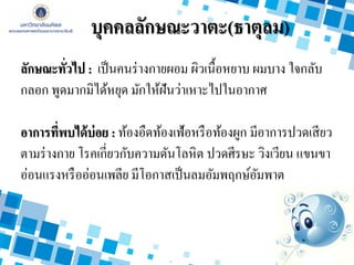 ลักษณะทั่วไป : เป็นคนร่างกายผอม ผิวเนื้อหยาบ ผมบาง ใจกลับ
กลอก พูดมากมิได้หยุด มักให้ฝันว่าเหาะไปในอากาศ
อาการที่พบได้บ่อย : ท้องอืดท้องเฟ้อหรือท้องผูก มีอาการปวดเสียว
ตามร่างกาย โรคเกี่ยวกับความดันโลหิต ปวดศีรษะ วิงเวียน แขนขา
อ่อนแรงหรืออ่อนเพลีย มีโอกาสเป็นลมอัมพฤกษ์อัมพาต
บุคคลลักษณะวาตะ(ธาตุลม)
 