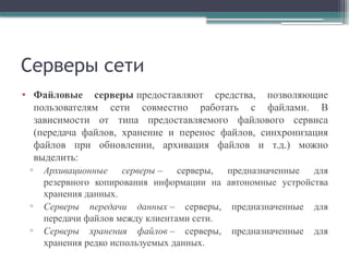 Серверы сети
• Файловые серверы предоставляют средства, позволяющие
пользователям сети совместно работать с файлами. В
зависимости от типа предоставляемого файлового сервиса
(передача файлов, хранение и перенос файлов, синхронизация
файлов при обновлении, архивация файлов и т.д.) можно
выделить:
▫ Архивационные серверы – серверы, предназначенные для
резервного копирования информации на автономные устройства
хранения данных.
▫ Серверы передачи данных – серверы, предназначенные для
передачи файлов между клиентами сети.
▫ Серверы хранения файлов – серверы, предназначенные для
хранения редко используемых данных.
 