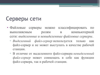 Серверы сети
• Файловые серверы можно классифицировать по
выполняемым ролям в компьютерной
сети: выделенные и невыделенные файловые серверы.
▫ Выделенный файл-сервер используется только как
файл-сервер и не может выступать в качестве рабочей
станции.
▫ В отличие от выделенного файл-сервера невыделенный
файл-сервер может совмещать в себе как функции
файл-сервера, так и рабочей станции.
 