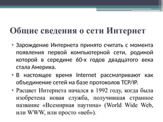 Общие сведения о сети Интернет
• Зарождение Интернета принято считать с момента
появления первой компьютерной сети, родиной
которой в середине 60-х годов двадцатого века
стала Америка.
• В настоящее время Internet рассматривают как
объединение сетей на базе протоколов TCP/IP.
• Расцвет Интернета начался в 1992 году, когда была
изобретена новая служба, получившая странное
название «Всемирная паутина» (World Wide Web,
или WWW, или просто «веб»).
 