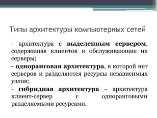 Типы архитектуры компьютерных сетей
- архитектура с выделенным сервером,
содержащая клиентов и обслуживающие их
серверы;
- одноранговая архитектура, в которой нет
серверов и разделяются ресурсы независимых
узлов;
- гибридная архитектура – архитектура
клиент-сервер с одноранговыми
разделяемыми ресурсами.
 