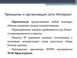 Принципы и организация сети Интернет
• Протоколы представляют собой стандарт
обмена данными между компьютерами.
• Передаваемые данные разбиваются на блоки
и упаковываются в пакеты.
• Пакеты IP передают данные, отслеживая с
помощью контрольных сумм результат сбора
блоков данных.
• Программы просмотра WWW называются
Web-браузерами.
 