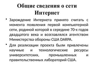 Общие сведения о сети
Интернет
• Зарождение Интернета принято считать с
момента появления первой компьютерной
сети, родиной которой в середине 70-х годов
двадцатого века и возглавлялся агентством
Министерства обороны США DARPA.
• Для реализации проекта были привлечены
научные и технологические ресурсы
университетских, промышленных и
правительственных лабораторий США.
 