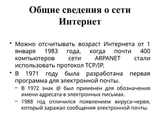 Общие сведения о сети
Интернет
• Можно отсчитывать возраст Интернета от 1
января 1983 года, когда почти 400
компьютеров сети ARPANET стали
использовать протокол TCP/IP.
• В 1971 году была разработана первая
программа для электронной почты.
– В 1972 знак @ был применен для обозначения
имени адресата в электронных письмах.
– 1988 год отличился появлением вируса-червя,
который заражал сообщения электронной почты.
 
