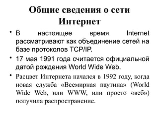 Общие сведения о сети
Интернет
• В настоящее время Internet
рассматривают как объединение сетей на
базе протоколов TCP/IP.
• 17 мая 1991 года считается официальной
датой рождения World Wide Web.
• Расцвет Интернета начался в 1992 году, когда
новая служба «Всемирная паутина» (World
Wide Web, или WWW, или просто «веб»)
получила распространение.
 