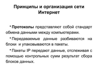 Принципы и организация сети
Интернет
• Протоколы представляют собой стандарт
обмена данными между компьютерами.
• Передаваемые данные разбиваются на
блоки и упаковываются в пакеты.
• Пакеты IP передают данные, отслеживая с
помощью контрольных сумм результат сбора
блоков данных.
 