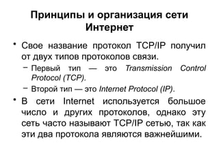 Принципы и организация сети
Интернет
• Свое название протокол TCP/IP получил
от двух типов протоколов связи.
– Первый тип — это Transmission Control
Protocol (TCP).
– Второй тип — это Internet Protocol (IP).
• В сети Internet используется большое
число и других протоколов, однако эту
сеть часто называют TCP/IP сетью, так как
эти два протокола являются важнейшими.
 