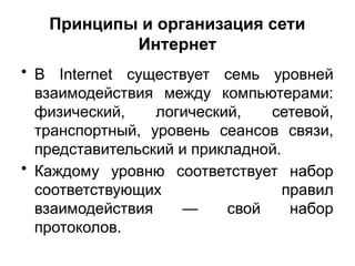 Принципы и организация сети
Интернет
• В Internet существует семь уровней
взаимодействия между компьютерами:
физический, логический, сетевой,
транспортный, уровень сеансов связи,
представительский и прикладной.
• Каждому уровню соответствует набор
соответствующих правил
взаимодействия — свой набор
протоколов.
 