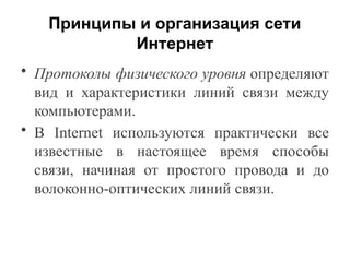 Принципы и организация сети
Интернет
• Протоколы физического уровня определяют
вид и характеристики линий связи между
компьютерами.
• В Internet используются практически все
известные в настоящее время способы
связи, начиная от простого провода и до
волоконно-оптических линий связи.
 