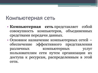 Компьютерная сеть
• Компьютерная сеть представляет собой
совокупность компьютеров, объединенных
средствами передачи данных.
• Основное назначение компьютерных сетей –
обеспечение эффективного представления
различных компьютерных услуг
пользователям сети путем организации их
доступа к ресурсам, распределенным в этой
сети.
 