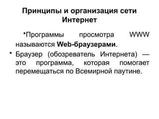 Принципы и организация сети
Интернет
•Программы просмотра WWW
называются Web-браузерами.
• Браузер (обозреватель Интернета) —
это программа, которая помогает
перемещаться по Всемирной паутине.
 