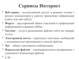Сервисы Интернет
• Веб-сервис - коллективный доступ в режиме чтения с
разных компьютеров к одному хранилищу информации
(сайту или веб-сайту).
• Форум – двусторонний обмен текстовой и графической
информацией в режиме offline.
• Хостинг – услуга размещения файлов сайта на сервере
в сети.
• Электронная почта – пересылка текстовых сообщений
с возможностью приложения к письму файлов.
• Чат – обмен текстовыми сообщениями.
• Пересылка файлов – однонаправленное копирование с
удаленного компьютера файлов.
• и др.
 