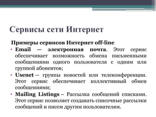 Сервисы сети Интернет
Примеры сервисов Интернет off-line
• Email — электронная почта. Этот сервис
обеспечивает возможность обмена письменными
сообщениями одного пользователя с одним или
группой абонентов;
• Usenet — группы новостей или телеконференции.
Этот сервис обеспечивает коллективный обмен
сообщениями;
• Mailing Listings – Рассылка сообщений списками.
Этот сервис позволяет создавать списочные рассылки
сообщений и писем другим пользователям.
 