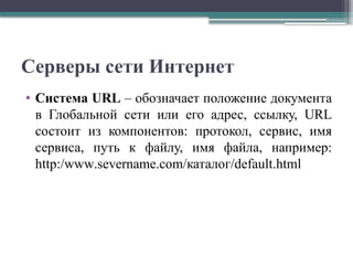 Серверы сети Интернет
• Система URL – обозначает положение документа
в Глобальной сети или его адрес, ссылку, URL
состоит из компонентов: протокол, сервис, имя
сервиса, путь к файлу, имя файла, например:
http:/www.severname.com/каталог/default.html
 
